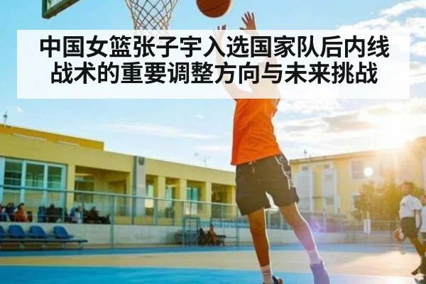 中国女篮张子宇入选国家队后内线战术的重要调整方向与未来挑战