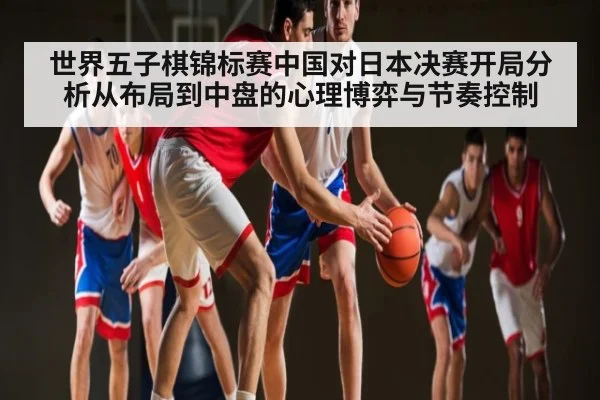 世界五子棋锦标赛中国对日本决赛开局分析从布局到中盘的心理博弈与节奏控制