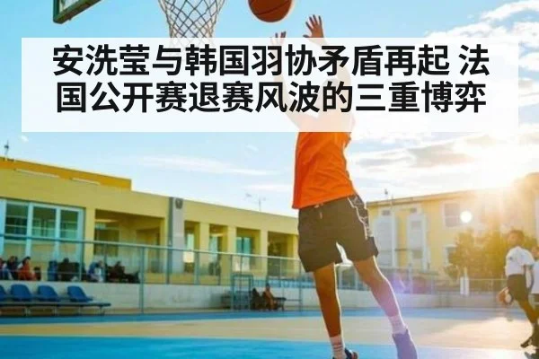 安洗莹与韩国羽协矛盾再起 法国公开赛退赛风波的三重博弈