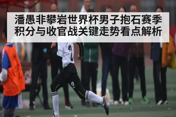 潘愚非攀岩世界杯男子抱石赛季积分与收官战关键走势看点解析
