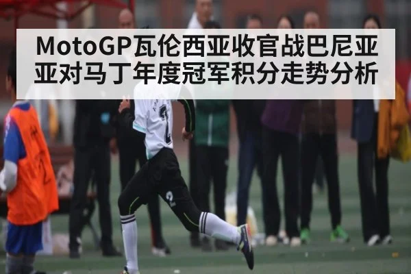 MotoGP瓦伦西亚收官战巴尼亚亚对马丁年度冠军积分走势分析